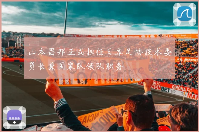 山本昌邦正式担任日本足协技术委员长兼国家队领队职务