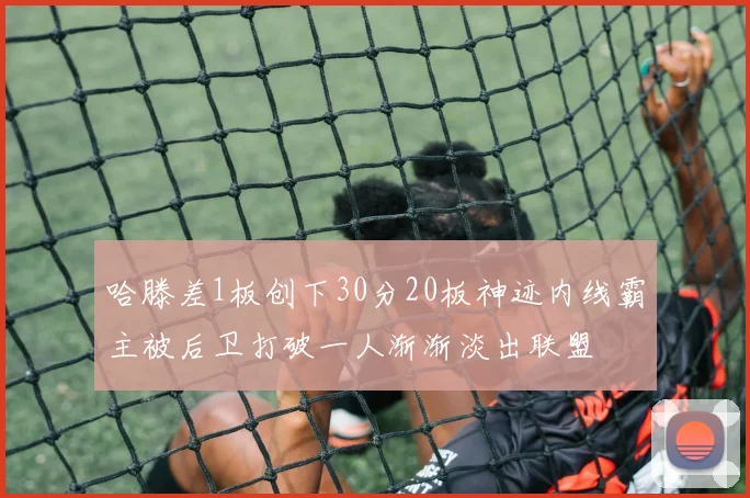哈滕差1板创下30分20板神迹内线霸主被后卫打破一人渐渐淡出联盟