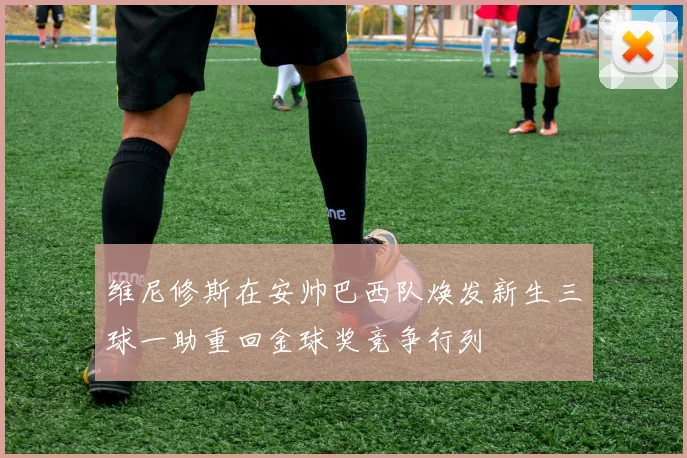 维尼修斯在安帅巴西队焕发新生三球一助重回金球奖竞争行列