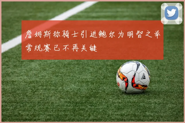 詹姆斯称骑士引进鲍尔为明智之举常规赛已不再关键