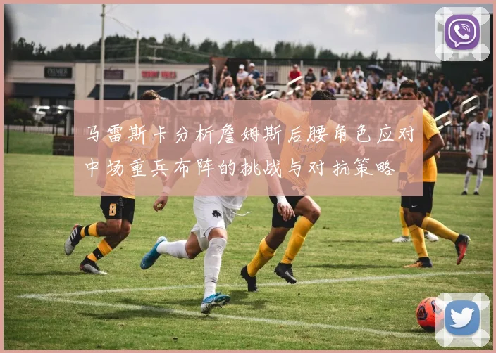 马雷斯卡分析詹姆斯后腰角色应对中场重兵布阵的挑战与对抗策略