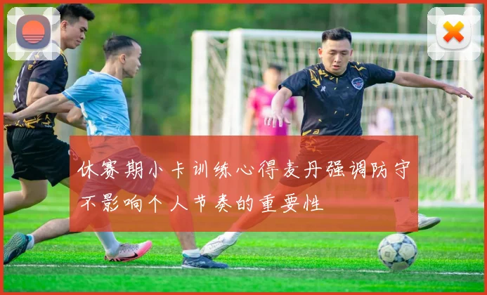 休赛期小卡训练心得麦丹强调防守不影响个人节奏的重要性
