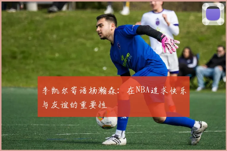李凯尔寄语杨瀚森：在NBA追求快乐与友谊的重要性