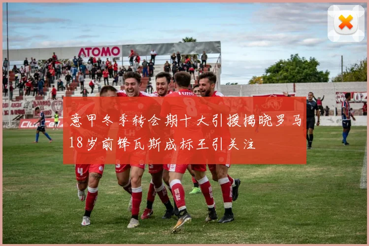 意甲冬季转会期十大引援揭晓罗马18岁前锋瓦斯成标王引关注