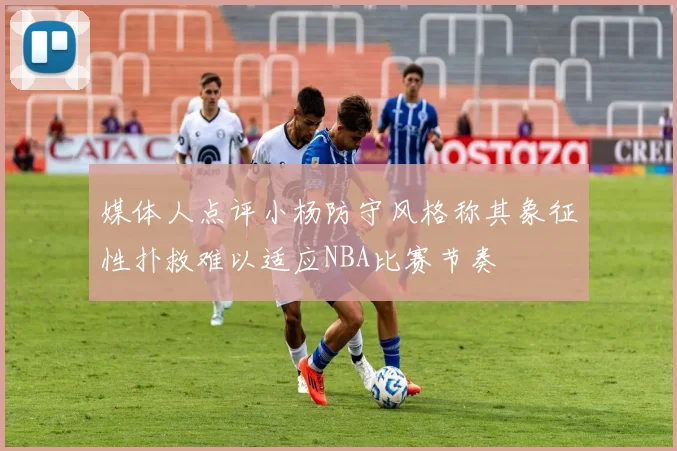 媒体人点评小杨防守风格称其象征性扑救难以适应NBA比赛节奏