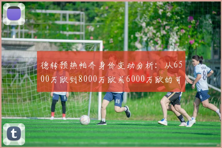 德转预热帕乔身价变动分析：从6500万欧到8000万欧或6000万欧的可能性探讨