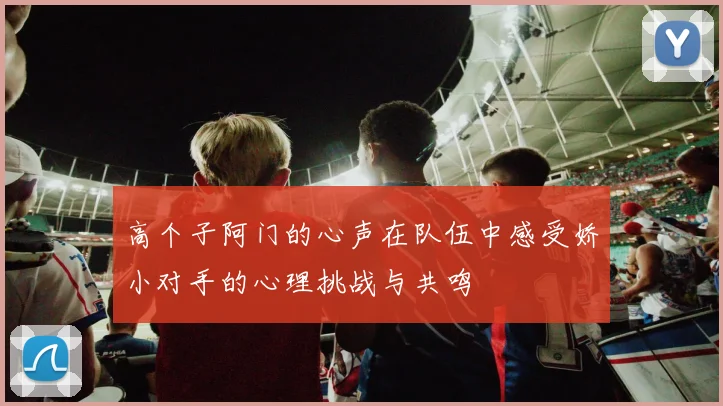 高个子阿门的心声在队伍中感受娇小对手的心理挑战与共鸣
