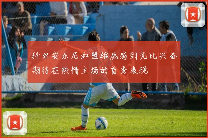 科尔安东尼加盟雄鹿感到无比兴奋期待在热情主场的首秀表现