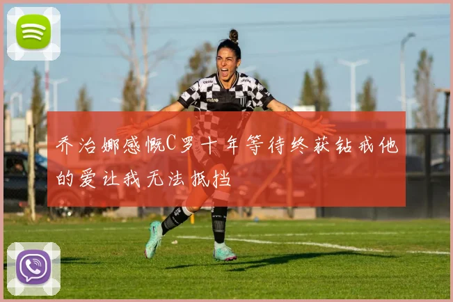乔治娜感慨C罗十年等待终获钻戒他的爱让我无法抵挡
