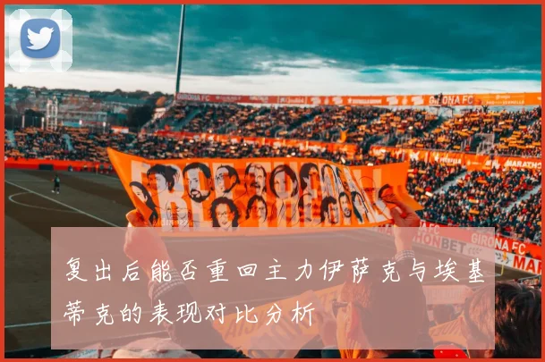 复出后能否重回主力伊萨克与埃基蒂克的表现对比分析