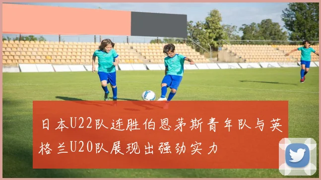日本U22队连胜伯恩茅斯青年队与英格兰U20队展现出强劲实力