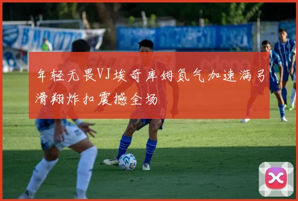 年轻无畏VJ埃奇库姆氮气加速满弓滑翔炸扣震撼全场