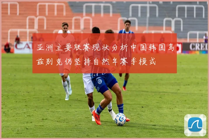 亚洲主要联赛现状分析中国韩国乌兹别克仍坚持自然年赛季模式