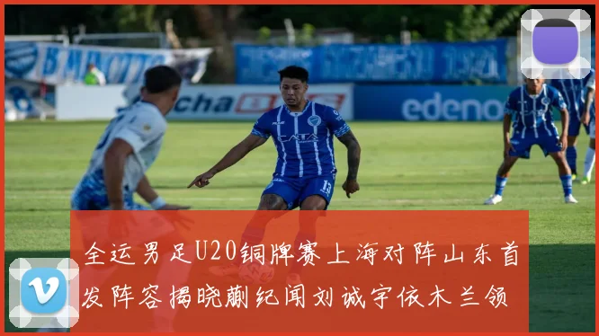 全运男足U20铜牌赛上海对阵山东首发阵容揭晓蒯纪闻刘诚宇依木兰领衔出战