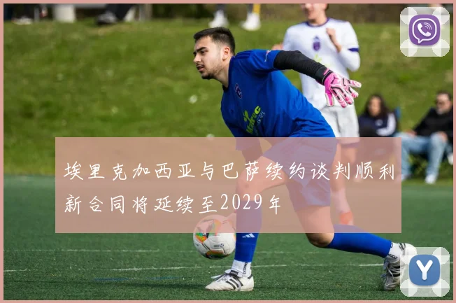 埃里克加西亚与巴萨续约谈判顺利新合同将延续至2029年