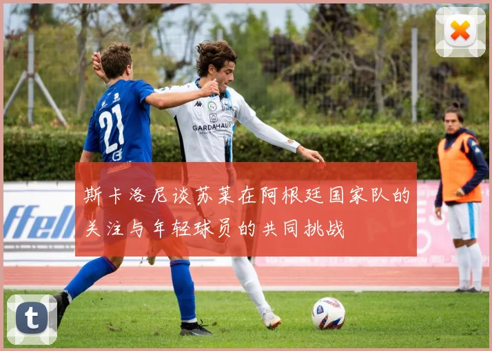 斯卡洛尼谈苏莱在阿根廷国家队的关注与年轻球员的共同挑战
