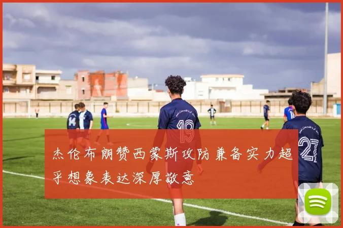 杰伦布朗赞西蒙斯攻防兼备实力超乎想象表达深厚敬意