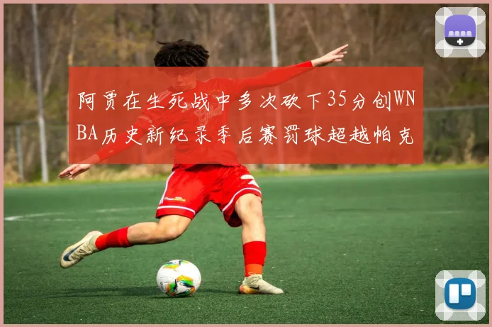 阿贾在生死战中多次砍下35分创WNBA历史新纪录季后赛罚球超越帕克荣登第五位