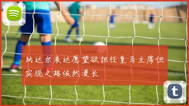 纳达尔表达愿望欲担任皇马主席但实现之路依然漫长