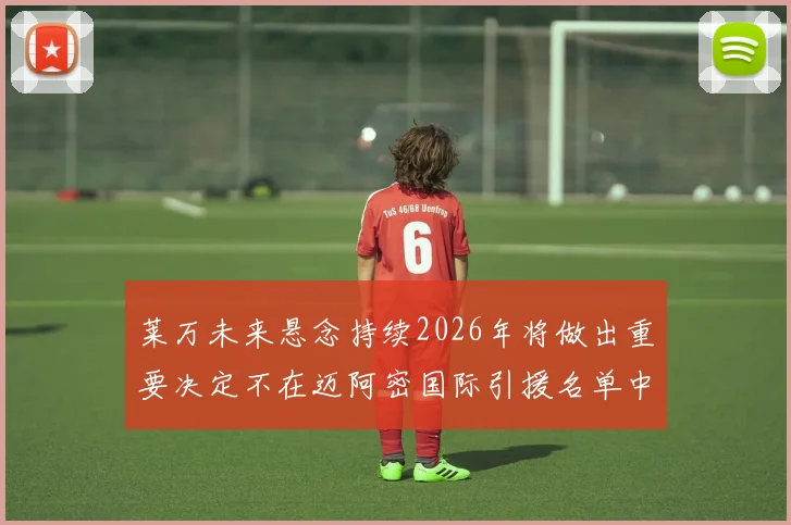 莱万未来悬念持续2026年将做出重要决定不在迈阿密国际引援名单中