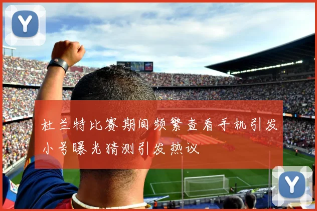 杜兰特比赛期间频繁查看手机引发小号曝光猜测引发热议