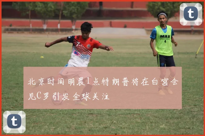 北京时间明晨1点特朗普将在白宫会见C罗引发全球关注