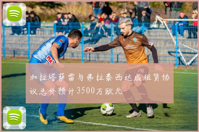 加拉塔萨雷与弗拉泰西达成租赁协议总价预计3500万欧元